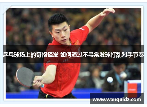 乒乓球场上的奇招怪发 如何通过不寻常发球打乱对手节奏